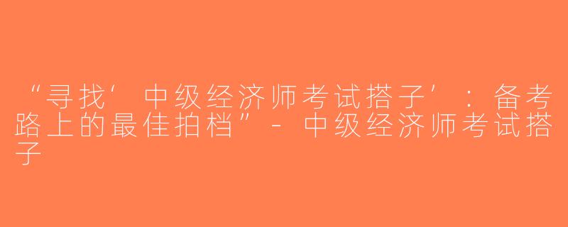 “寻找‘中级经济师考试搭子’：备考路上的最佳拍档”-中级经济师考试搭子