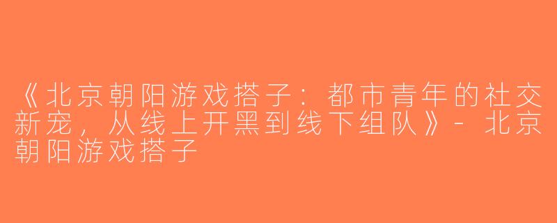 《北京朝阳游戏搭子：都市青年的社交新宠，从线上开黑到线下组队》-北京朝阳游戏搭子