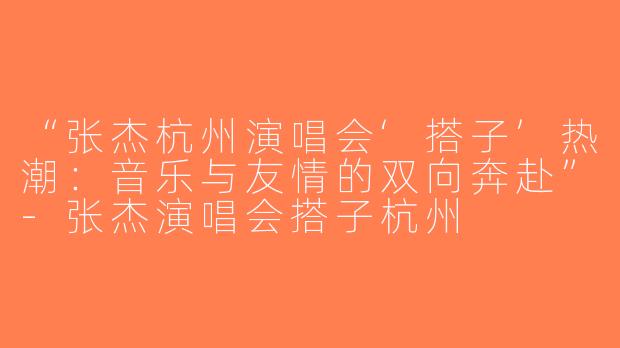 “张杰杭州演唱会‘搭子’热潮：音乐与友情的双向奔赴”-张杰演唱会搭子杭州