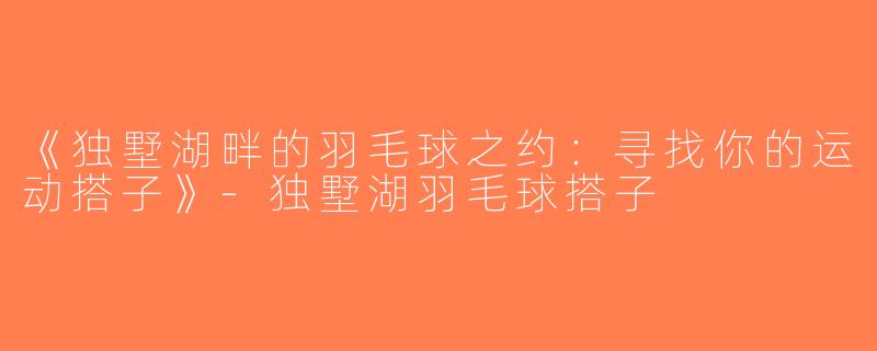 《独墅湖畔的羽毛球之约：寻找你的运动搭子》-独墅湖羽毛球搭子