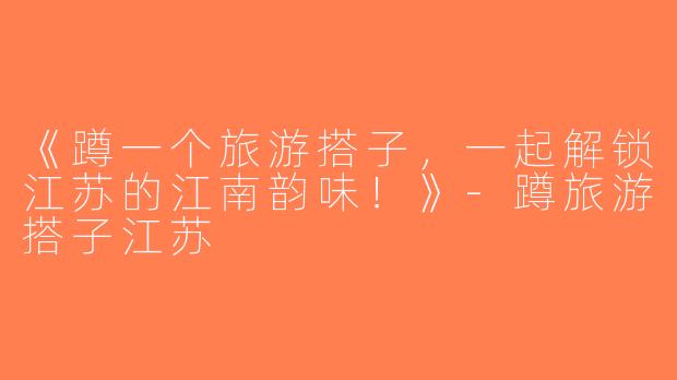 《蹲一个旅游搭子，一起解锁江苏的江南韵味！》-蹲旅游搭子江苏