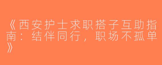 《西安护士求职搭子互助指南：结伴同行，职场不孤单》