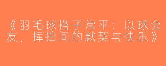 《羽毛球搭子常平：以球会友，挥拍间的默契与快乐》