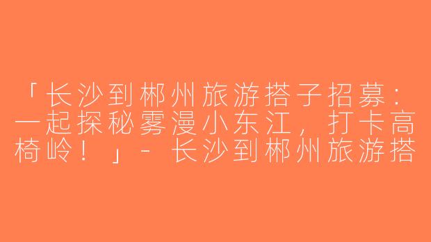 「长沙到郴州旅游搭子招募：一起探秘雾漫小东江，打卡高椅岭！」-长沙到郴州旅游搭子