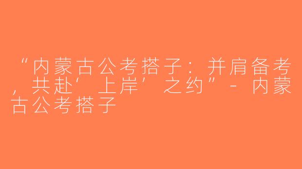 “内蒙古公考搭子：并肩备考，共赴‘上岸’之约”-内蒙古公考搭子