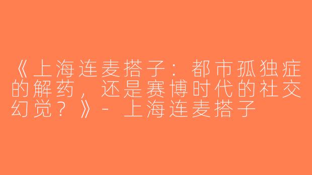 《上海连麦搭子：都市孤独症的解药，还是赛博时代的社交幻觉？》-上海连麦搭子