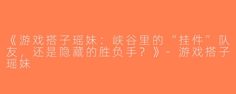 《游戏搭子瑶妹：峡谷里的“挂件”队友，还是隐藏的胜负手？》-游戏搭子瑶妹