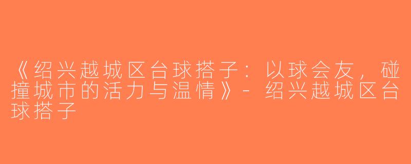 《绍兴越城区台球搭子：以球会友，碰撞城市的活力与温情》-绍兴越城区台球搭子