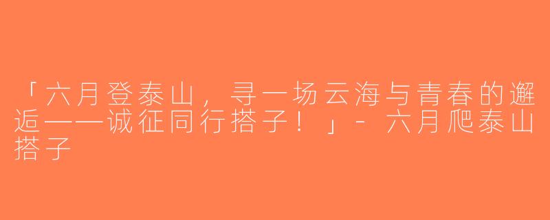 「六月登泰山，寻一场云海与青春的邂逅——诚征同行搭子！」-六月爬泰山搭子