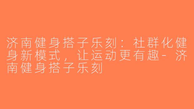 济南健身搭子乐刻：社群化健身新模式，让运动更有趣-济南健身搭子乐刻