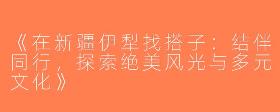 《在新疆伊犁找搭子：结伴同行，探索绝美风光与多元文化》
