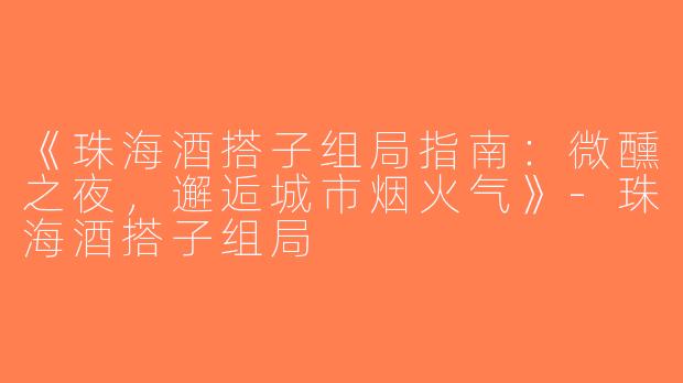 《珠海酒搭子组局指南：微醺之夜，邂逅城市烟火气》-珠海酒搭子组局