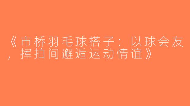 《市桥羽毛球搭子：以球会友，挥拍间邂逅运动情谊》