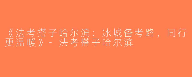 《法考搭子哈尔滨：冰城备考路，同行更温暖》-法考搭子哈尔滨