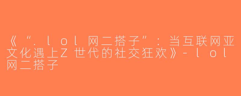 《“.lol网二搭子”：当互联网亚文化遇上Z世代的社交狂欢》-lol网二搭子