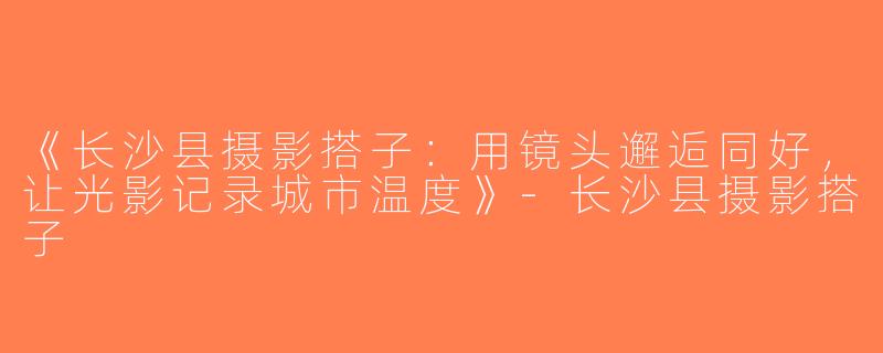《长沙县摄影搭子：用镜头邂逅同好，让光影记录城市温度》-长沙县摄影搭子