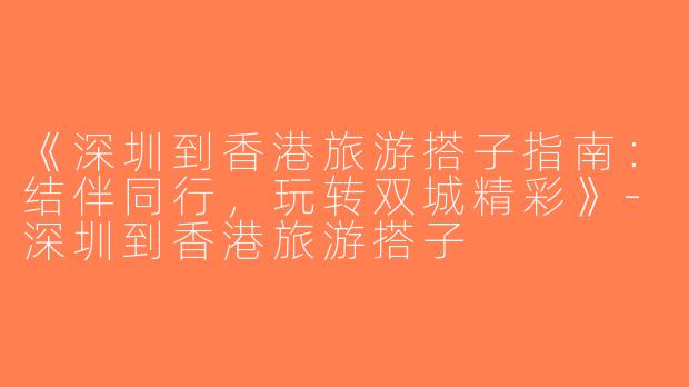 《深圳到香港旅游搭子指南：结伴同行，玩转双城精彩》-深圳到香港旅游搭子