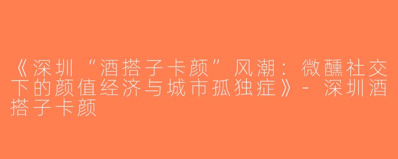 《深圳“酒搭子卡颜”风潮：微醺社交下的颜值经济与城市孤独症》-深圳酒搭子卡颜