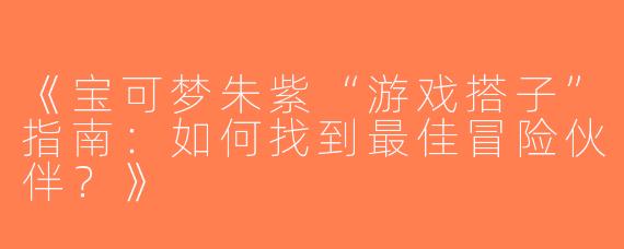 《宝可梦朱紫“游戏搭子”指南：如何找到最佳冒险伙伴？》