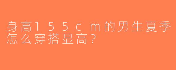 身高155cm的男生夏季怎么穿搭显高？