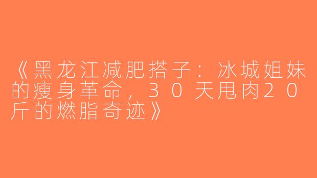 《黑龙江减肥搭子：冰城姐妹的瘦身革命，30天甩肉20斤的燃脂奇迹》