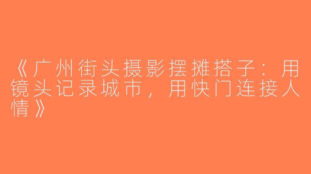《广州街头摄影摆摊搭子：用镜头记录城市，用快门连接人情》