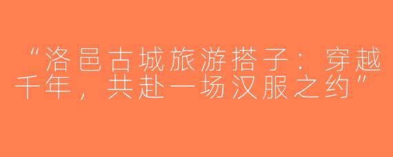 “洛邑古城旅游搭子：穿越千年，共赴一场汉服之约”