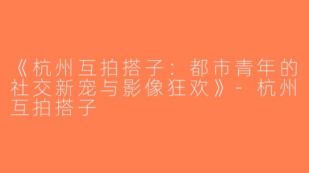 《杭州互拍搭子：都市青年的社交新宠与影像狂欢》-杭州互拍搭子