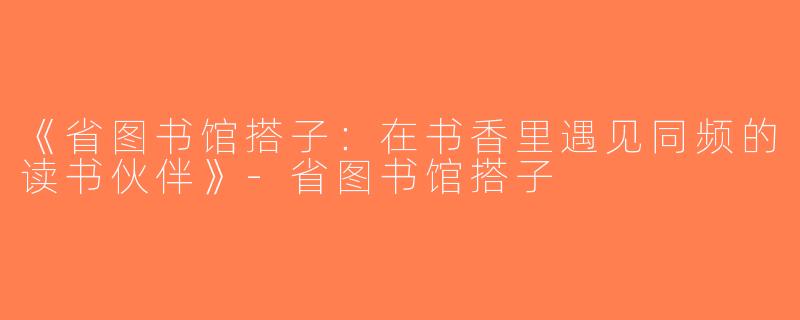 《省图书馆搭子：在书香里遇见同频的读书伙伴》-省图书馆搭子