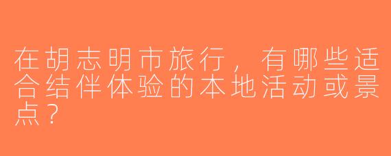 在胡志明市旅行，有哪些适合结伴体验的本地活动或景点？