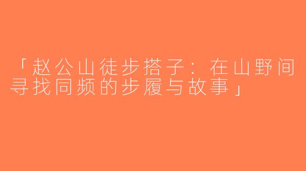 「赵公山徒步搭子：在山野间寻找同频的步履与故事」