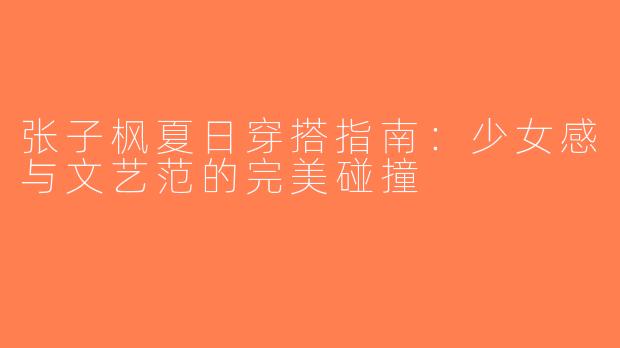 张子枫夏日穿搭指南：少女感与文艺范的完美碰撞