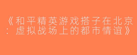 《和平精英游戏搭子在北京：虚拟战场上的都市情谊》