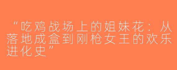 “吃鸡战场上的姐妹花：从落地成盒到刚枪女王的欢乐进化史”