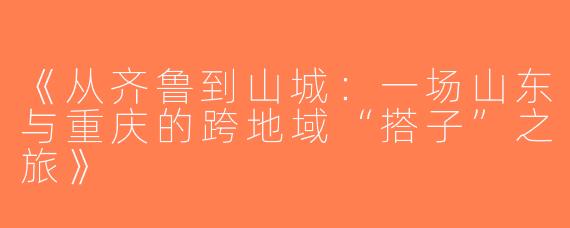 《从齐鲁到山城：一场山东与重庆的跨地域“搭子”之旅》