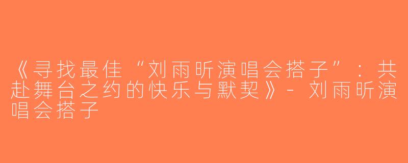 《寻找最佳“刘雨昕演唱会搭子”：共赴舞台之约的快乐与默契》-刘雨昕演唱会搭子