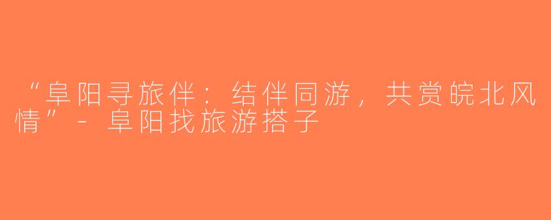 “阜阳寻旅伴：结伴同游，共赏皖北风情”-阜阳找旅游搭子
