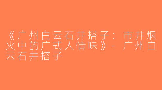 《广州白云石井搭子：市井烟火中的广式人情味》-广州白云石井搭子