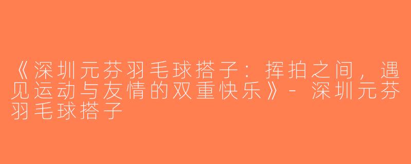 《深圳元芬羽毛球搭子：挥拍之间，遇见运动与友情的双重快乐》-深圳元芬羽毛球搭子