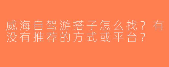威海自驾游搭子怎么找？有没有推荐的方式或平台？