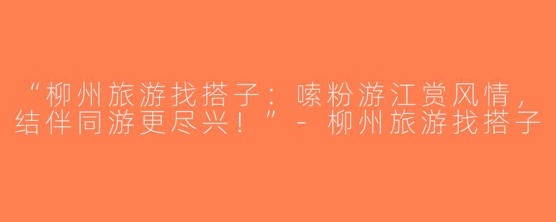“柳州旅游找搭子：嗦粉游江赏风情，结伴同游更尽兴！”-柳州旅游找搭子