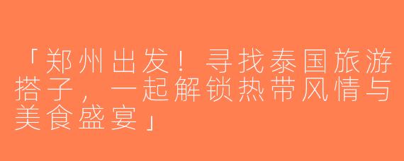 「郑州出发！寻找泰国旅游搭子，一起解锁热带风情与美食盛宴」
