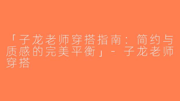 「子龙老师穿搭指南：简约与质感的完美平衡」-子龙老师穿搭