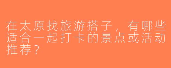 在太原找旅游搭子，有哪些适合一起打卡的景点或活动推荐？