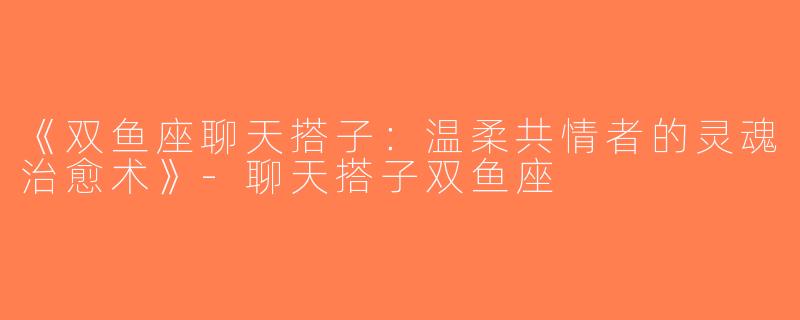 《双鱼座聊天搭子：温柔共情者的灵魂治愈术》-聊天搭子双鱼座