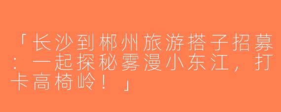 「长沙到郴州旅游搭子招募：一起探秘雾漫小东江，打卡高椅岭！」