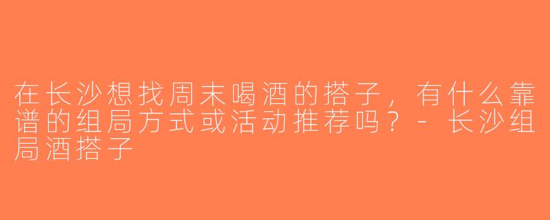 在长沙想找周末喝酒的搭子，有什么靠谱的组局方式或活动推荐吗？-长沙组局酒搭子