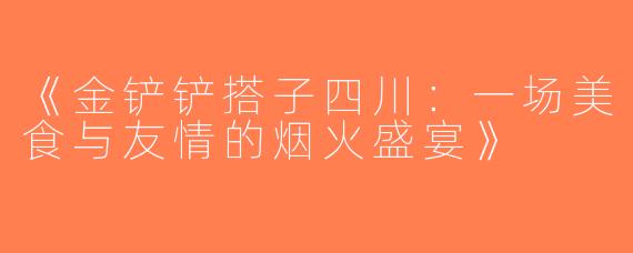 《金铲铲搭子四川：一场美食与友情的烟火盛宴》