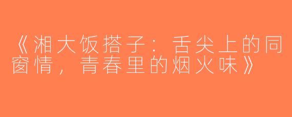 《湘大饭搭子：舌尖上的同窗情，青春里的烟火味》