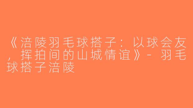 《涪陵羽毛球搭子：以球会友，挥拍间的山城情谊》-羽毛球搭子涪陵